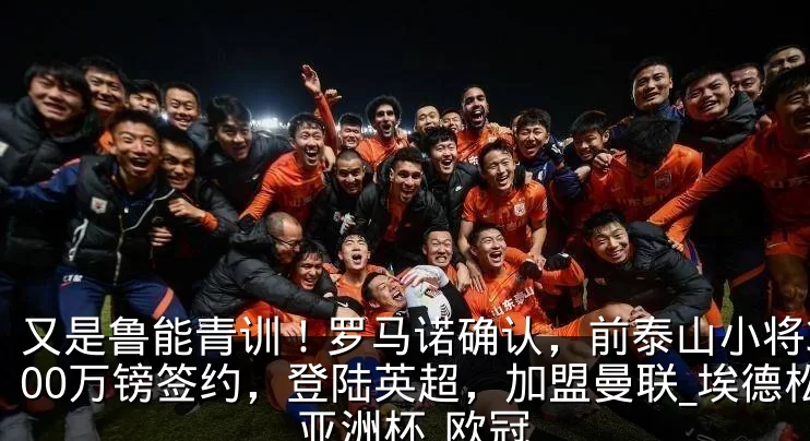又是鲁能青训！罗马诺确认，前泰山小将3800万镑签约，登陆英超，加盟曼联_埃德松_亚洲杯_欧冠