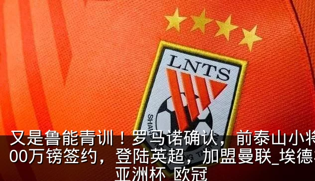 又是鲁能青训！罗马诺确认，前泰山小将3800万镑签约，登陆英超，加盟曼联_埃德松_亚洲杯_欧冠