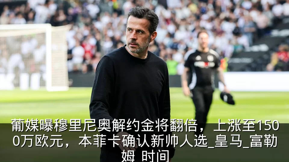 葡媒曝穆里尼奥解约金将翻倍,上涨至1500万欧元,本菲卡确认新帅人选_皇马_富勒姆_时间